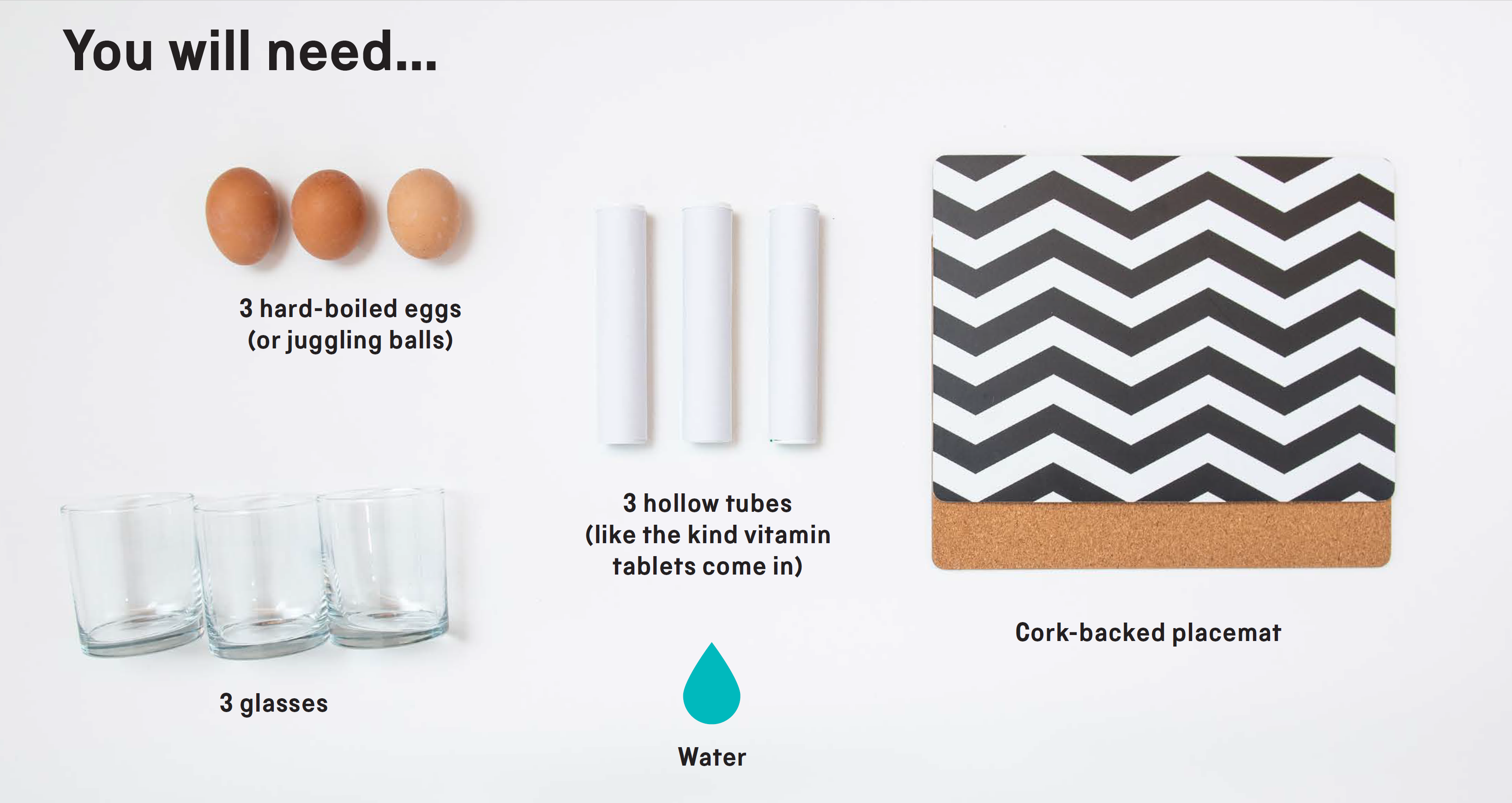 You will need: 3 hard-boiled eggs (or juggling balls), 3 hollow tubes (like the kind vitamin tablets come in), water, 3 glasses and a cork-based placemat