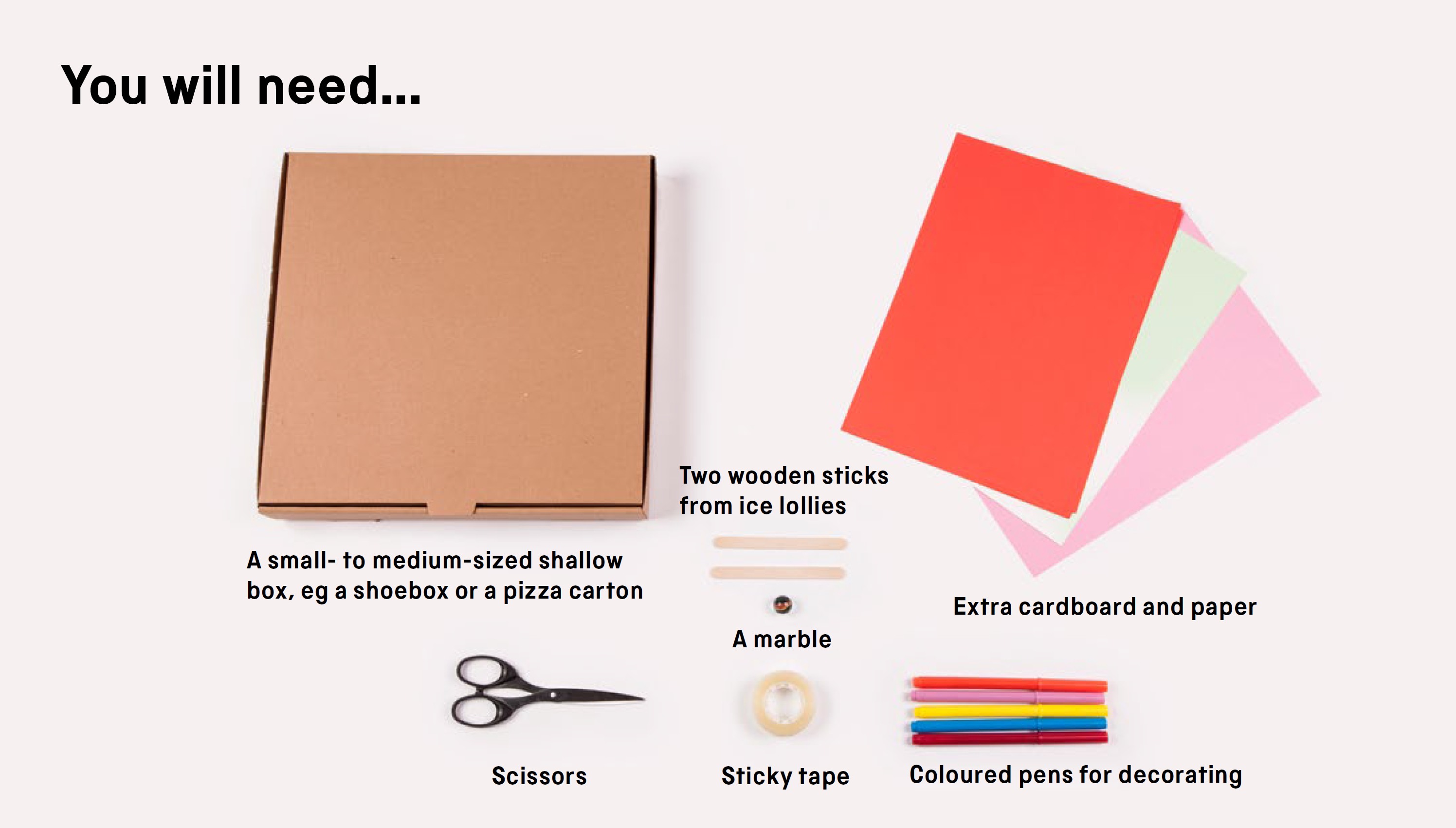 You will need: a small- to medium-sized shallow box, e.g. a shoebox or a pizza carton, two ice lolly sticks, extra cardboard or paper, coloured pens for decorating, a marble, sticky tape and scissors