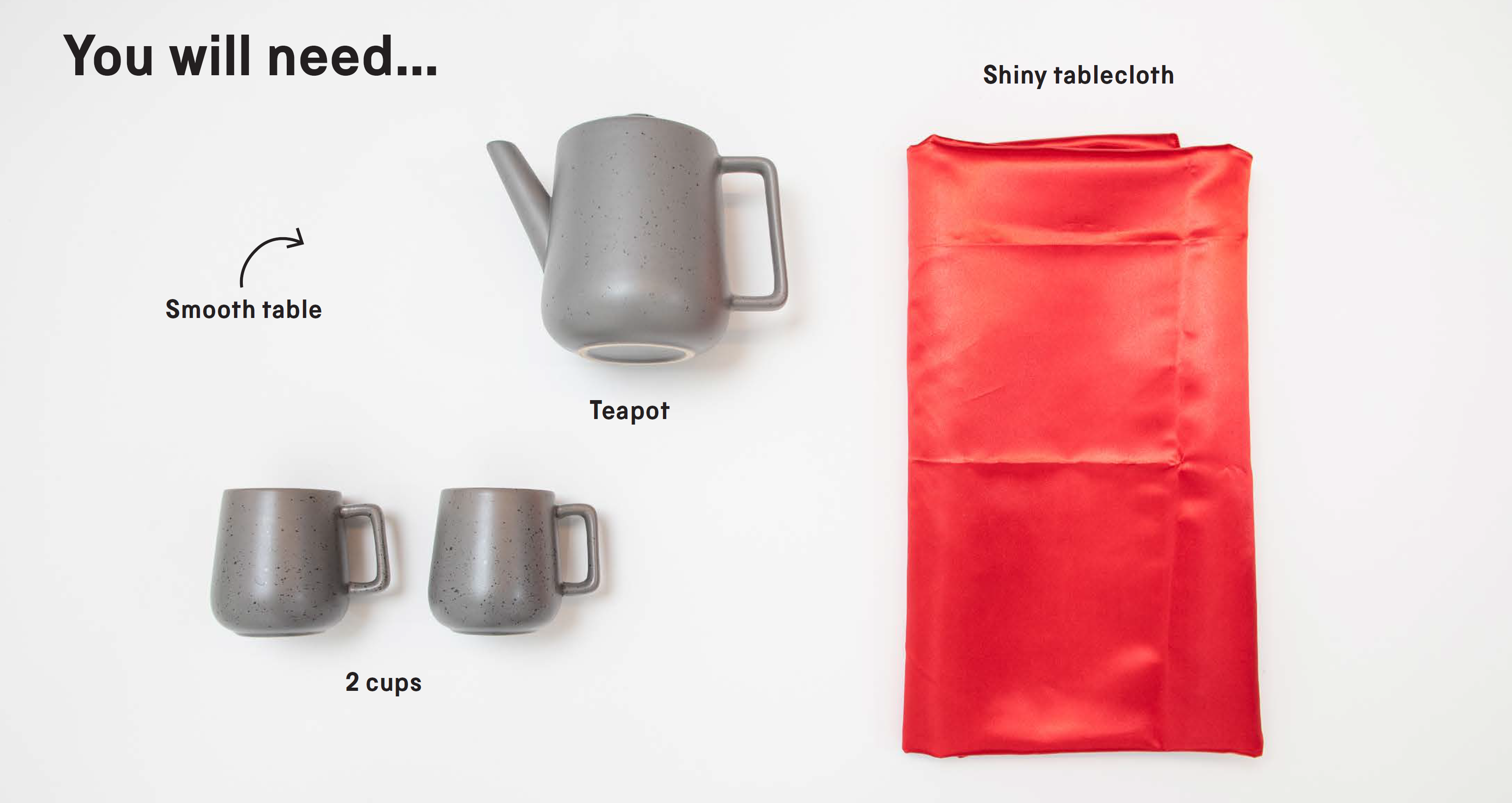 You will need: a smooth table, a teapot, 2 cups and a shiny tablecloth.